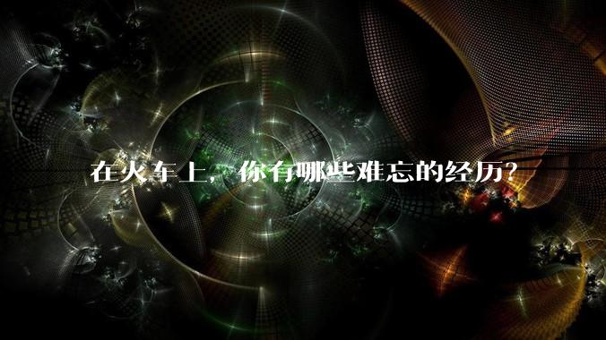 在火车上，你有哪些难忘的经历？